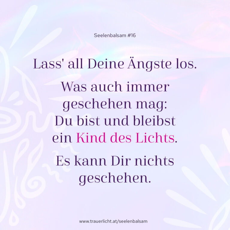 Lass' all Deine Ängste los. Was auch immer geschehen mag: Du bist und bleibst ein Kind des Lichts. Es kann Dir nichts geschehen.