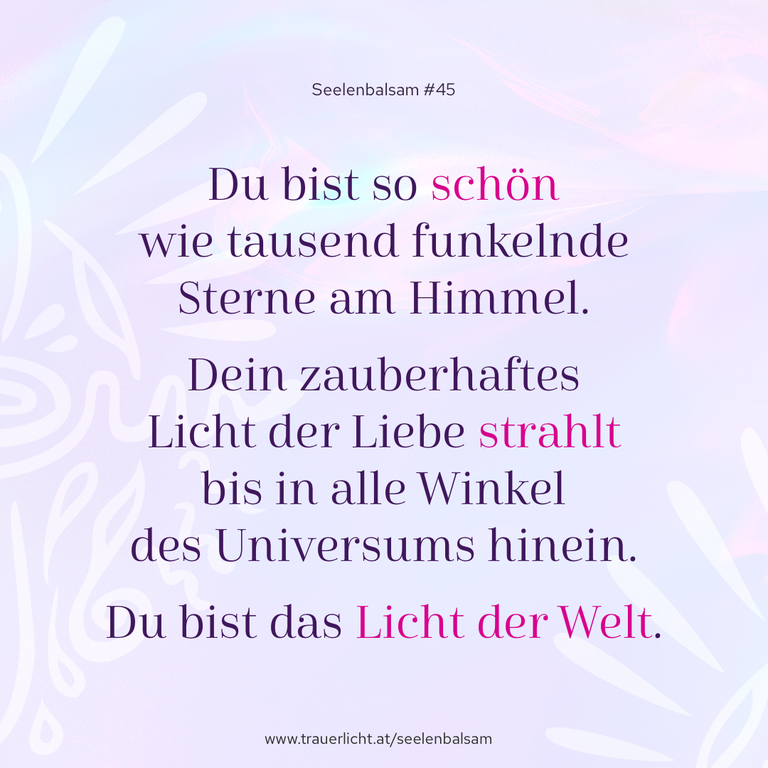 Du bist so schön wie tausend funkelnde Sterne am Himmel. Dein zauberhaftes Licht der Liebe strahlt bis in alle Winkel des Universums hinein. Du bist das Licht der Welt.