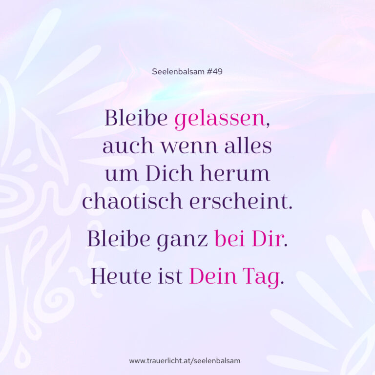 Bleibe gelassen, auch wenn alles um Dich herum chaotisch erscheint. Bleibe ganz bei Dir. Heute ist Dein Tag.