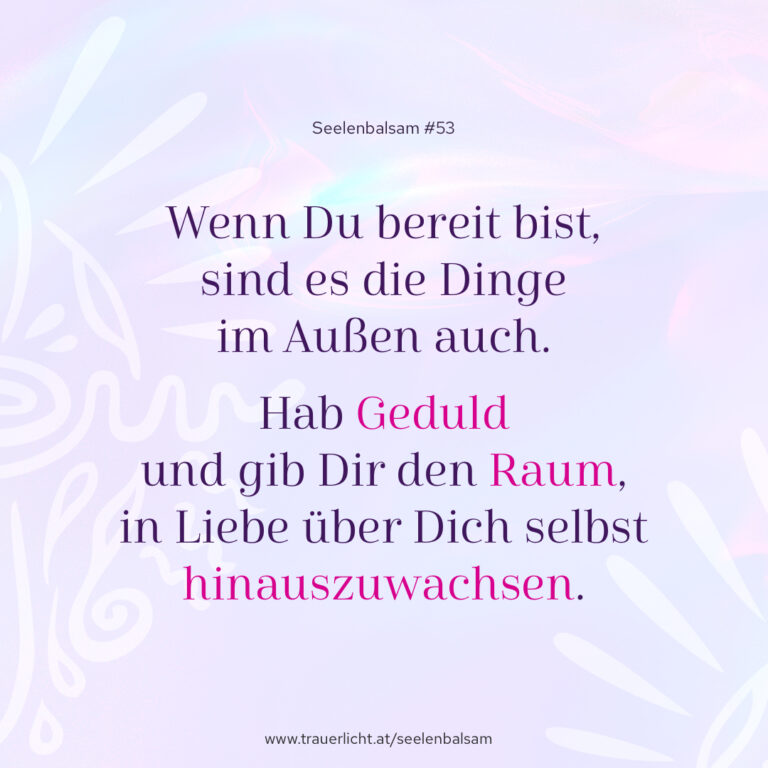 Wenn Du bereit bist, sind es die Dinge im Außen auch. Hab Geduld und gib Dir den Raum, in Liebe über Dich selbst hinauszuwachsen.