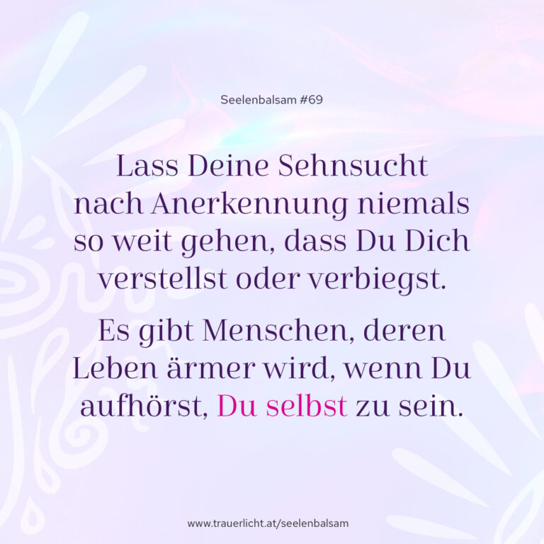 Lass Deine Sehnsucht nach Anerkennung niemals so weit gehen, dass Du Dich verstellst oder verbiegst. Es gibt Menschen, deren Leben ärmer wird, wenn Du aufhörst, Du selbst zu sein.