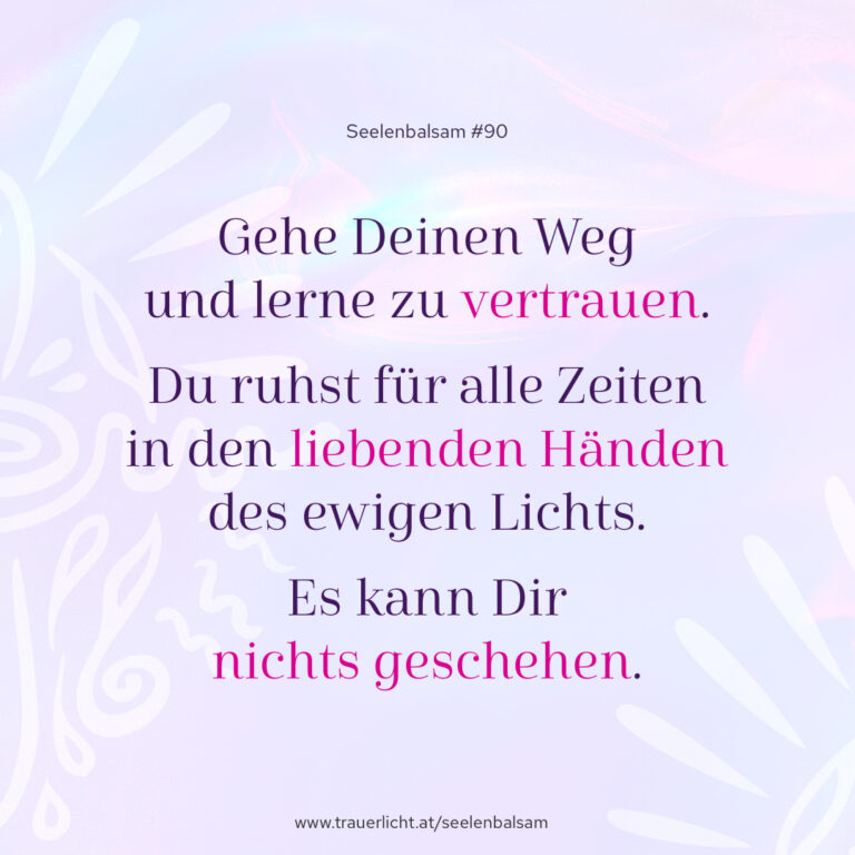Gehe Deinen Weg und lerne zu vertrauen. Du ruhst für alle Zeiten in den liebenden Händen des ewigen Lichts. Es kann Dir nichts geschehen.