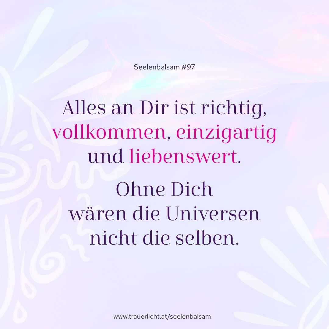 Alles an Dir ist richtig, vollkommen, einzigartig und liebenswert. Ohne Dich wären die Universen nicht die selben.