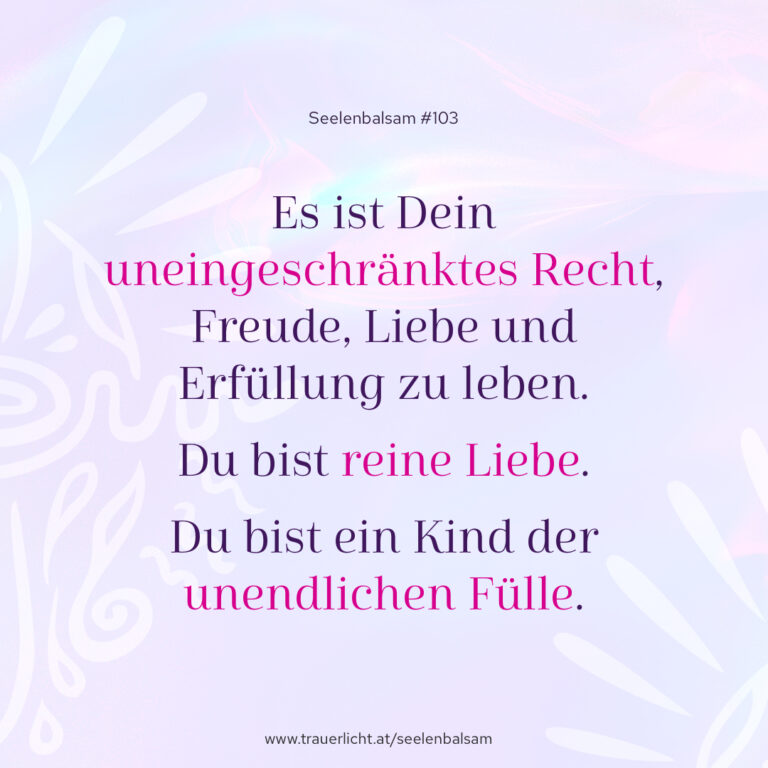 Es ist Dein uneingeschränktes Recht, Freude, Liebe und Erfüllung zu leben. Du bist reine Liebe. Du bist ein Kind der unendlichen Fülle.