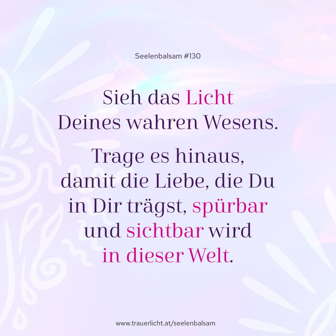 Sieh das Licht Deines wahren Wesens. Trage es hinaus, damit die Liebe, die Du in Dir trägst, spürbar und sichtbar wird in dieser Welt.