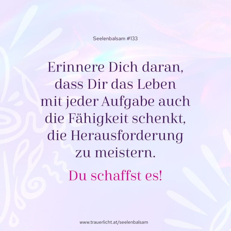 Erinnere Dich daran, dass Dir das Leben mit jeder Aufgabe auch die Fähigkeit schenkt, die Herausforderung zu meistern. Du schaffst es!