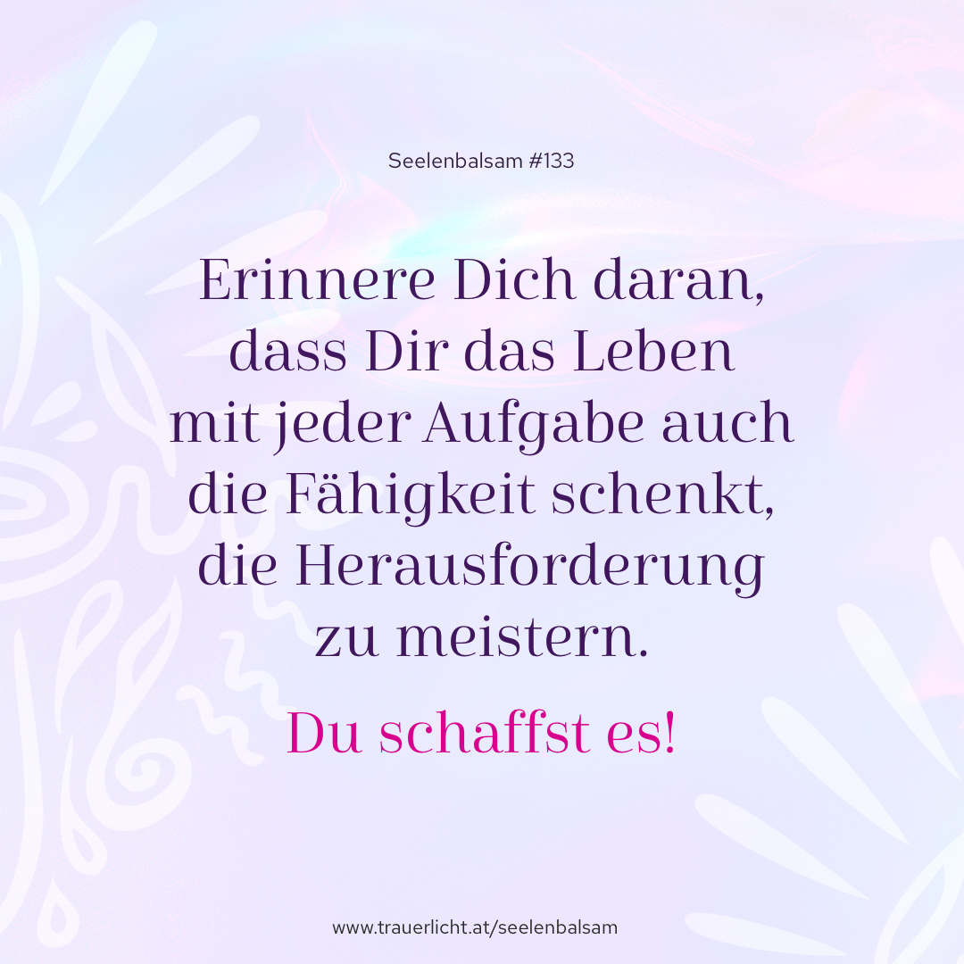 Erinnere Dich daran, dass Dir das Leben mit jeder Aufgabe auch die Fähigkeit schenkt, die Herausforderung zu meistern. Du schaffst es!