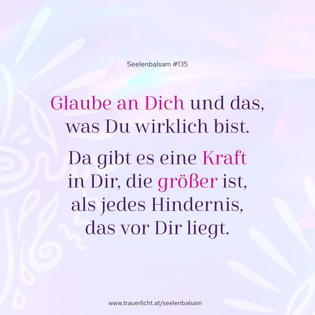 Glaube an Dich und das, was Du wirklich bist. Da gibt es eine Kraft in Dir, die größer ist, als jedes Hindernis, das vor Dir liegt.