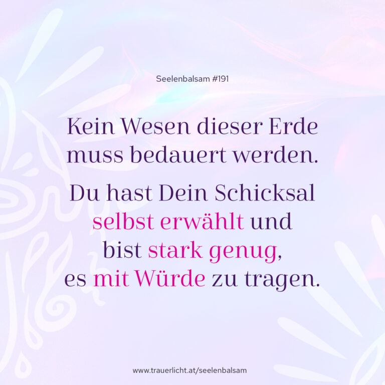 Kein Wesen dieser Erde muss bedauert werden. Du hast Dein Schicksal selbst erwählt und bist stark genug, es mit Würde zu tragen.