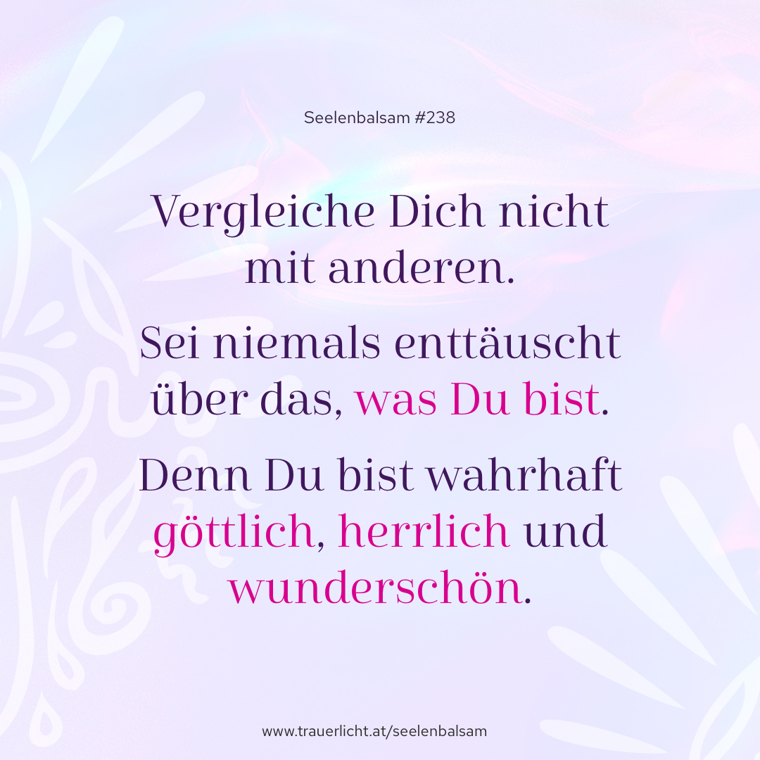 Vergleiche Dich nicht mit anderen. Sei niemals enttäuscht über das, was Du bist. Denn Du bist wahrhaft göttlich, herrlich und wunderschön.